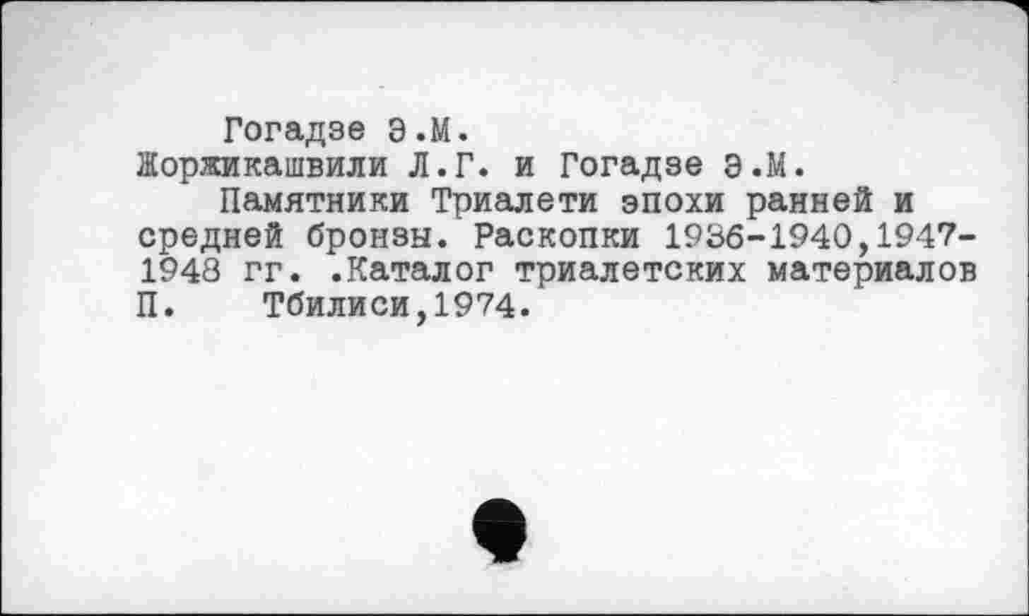 ﻿Гогадзе Э.М.
їїоржикашвили Л.Г. и Гогадзе Э.М.
Памятники Триалети эпохи ранней и средней бронзы. Раскопки 1936-1940,1947-1948 гг. .Каталог триалетских материалов П. Тбилиси,1974.